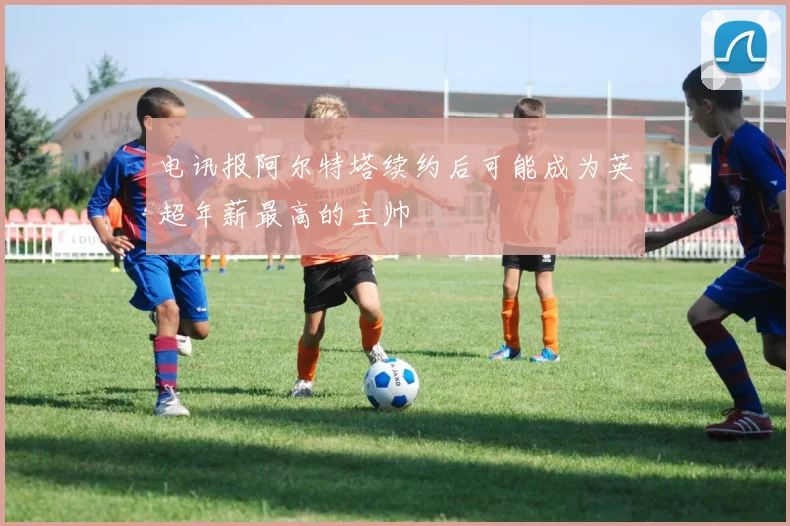 电讯报阿尔特塔续约后可能成为英超年薪最高的主帅